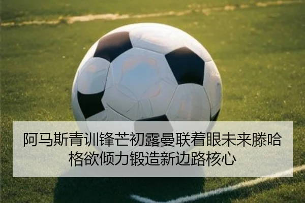 阿马斯青训锋芒初露曼联着眼未来滕哈格欲倾力锻造新边路核心